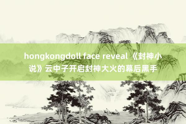hongkongdoll face reveal 《封神小说》云中子开启封神大火的幕后黑手