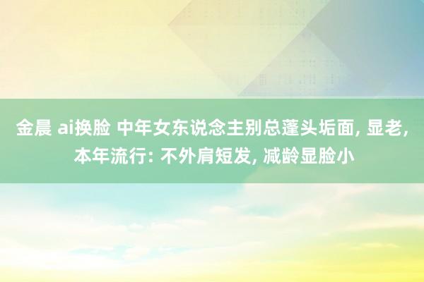 金晨 ai换脸 中年女东说念主别总蓬头垢面， 显老， 本年流行: 不外肩短发， 减龄显脸小