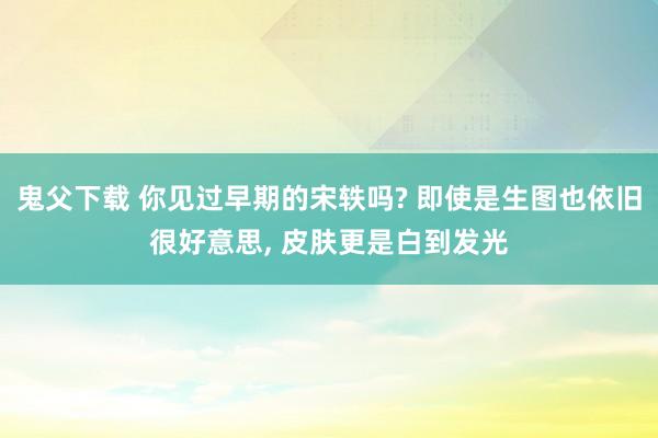 鬼父下载 你见过早期的宋轶吗? 即使是生图也依旧很好意思， 皮肤更是白到发光
