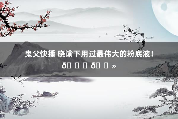 鬼父快播 晓谕下用过最伟大的粉底液！👍🏻