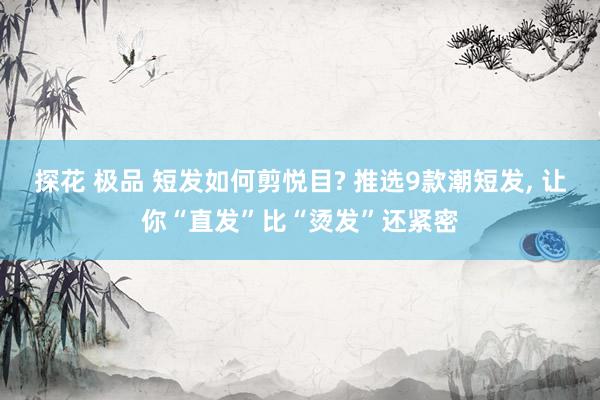探花 极品 短发如何剪悦目? 推选9款潮短发， 让你“直发”比“烫发”还紧密