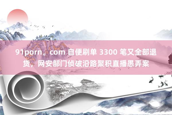 91porn。com 自便刷单 3300 笔又全部退货，网安部门侦破沿路聚积直播愚弄案
