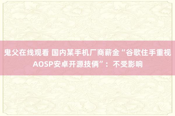 鬼父在线观看 国内某手机厂商薪金“谷歌住手重视AOSP安卓开源技俩”：不受影响