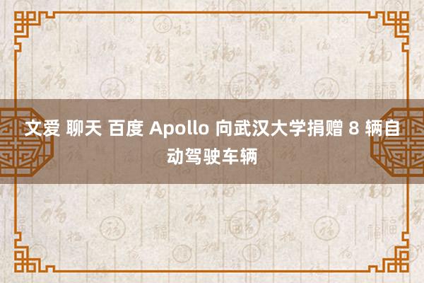 文爱 聊天 百度 Apollo 向武汉大学捐赠 8 辆自动驾驶车辆