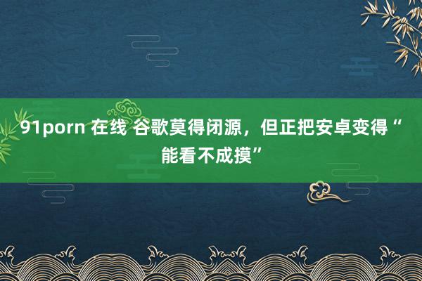 91porn 在线 谷歌莫得闭源，但正把安卓变得“能看不成摸”
