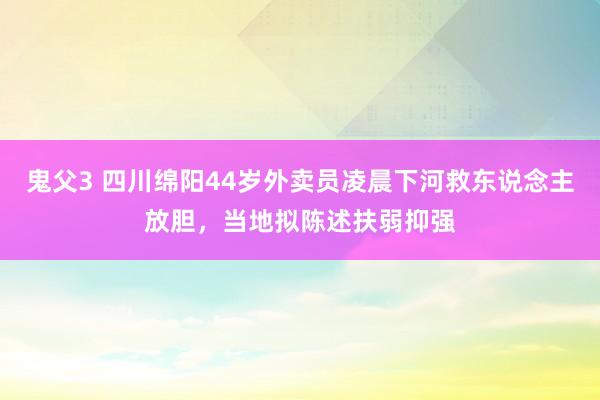 鬼父3 四川绵阳44岁外卖员凌晨下河救东说念主放胆，当地拟陈述扶弱抑强