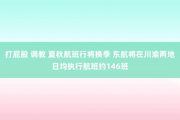 打屁股 调教 夏秋航班行将换季 东航将在川渝两地日均执行航班约146班
