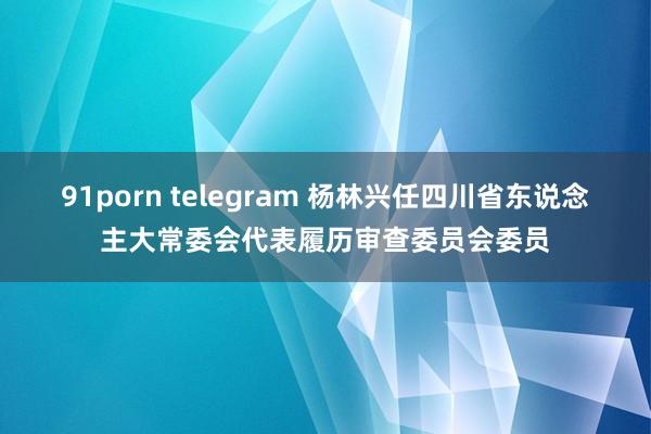 91porn telegram 杨林兴任四川省东说念主大常委会代表履历审查委员会委员