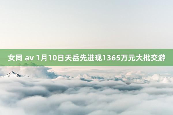 女同 av 1月10日天岳先进现1365万元大批交游
