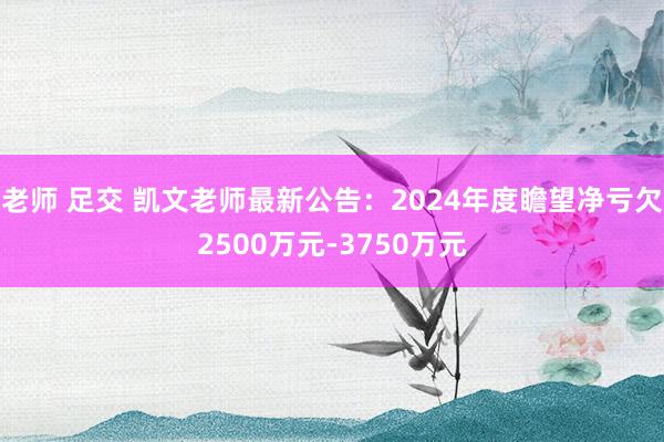 老师 足交 凯文老师最新公告：2024年度瞻望净亏欠2500万元-3750万元