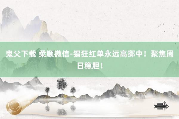 鬼父下载 柔顺微信-猖狂红单永远高掷中！聚焦周日稳胆！