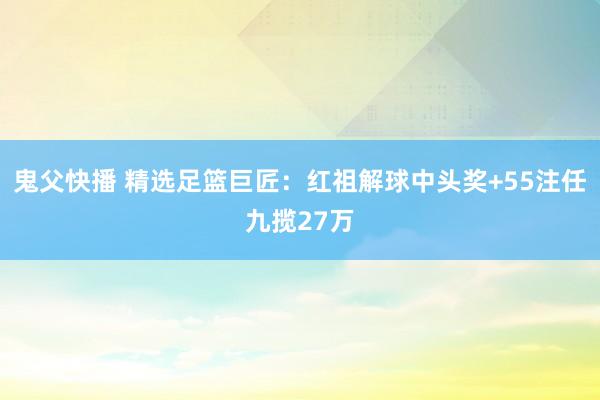 鬼父快播 精选足篮巨匠：红祖解球中头奖+55注任九揽27万