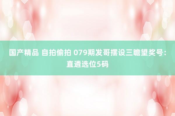 国产精品 自拍偷拍 079期发哥摆设三瞻望奖号：直遴选位5码