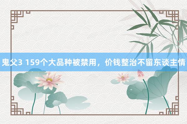 鬼父3 159个大品种被禁用，价钱整治不留东谈主情