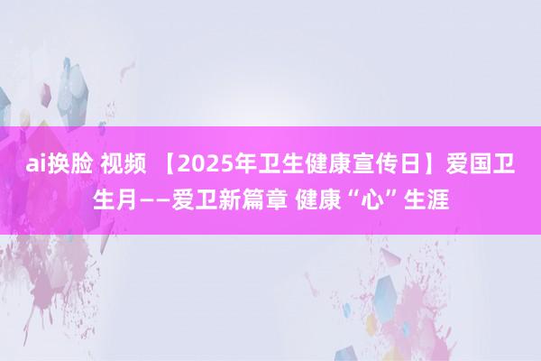 ai换脸 视频 【2025年卫生健康宣传日】爱国卫生月——爱卫新篇章 健康“心”生涯