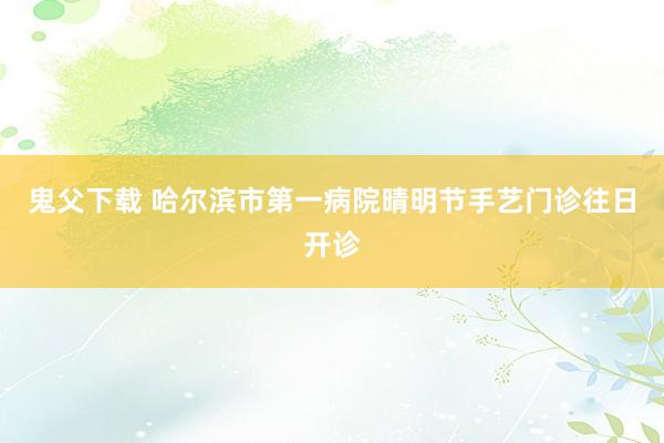 鬼父下载 哈尔滨市第一病院晴明节手艺门诊往日开诊