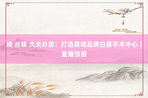 绫 丝袜 大夫办医：打造县域品牌白昼手术中心｜直播预报