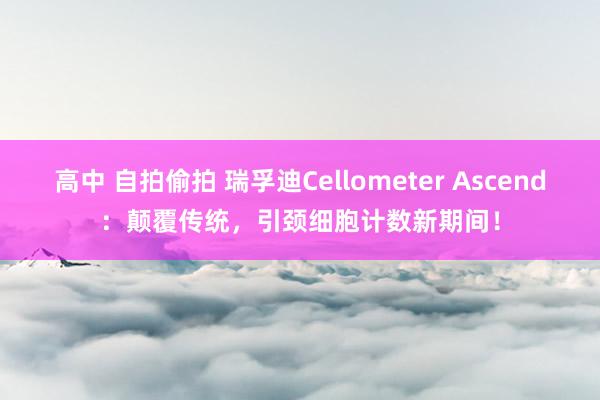 高中 自拍偷拍 瑞孚迪Cellometer Ascend：颠覆传统，引颈细胞计数新期间！
