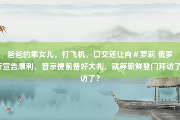 爸爸的乖女儿，打飞机，口交还让禸＃萝莉 俄罗斯宣告顺利，普京提前备好大礼，就等朝鲜登门拜访了？