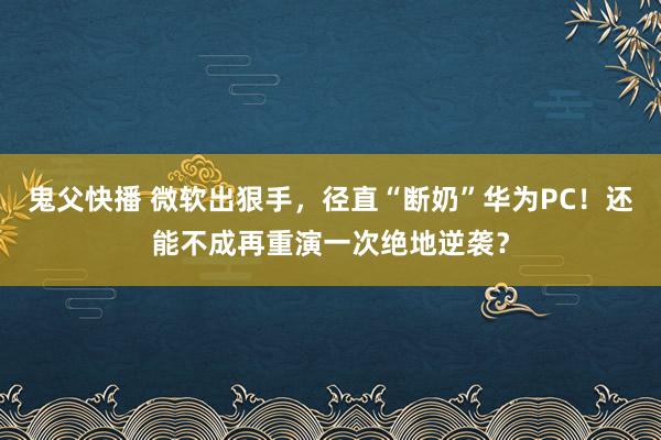 鬼父快播 微软出狠手，径直“断奶”华为PC！还能不成再重演一次绝地逆袭？