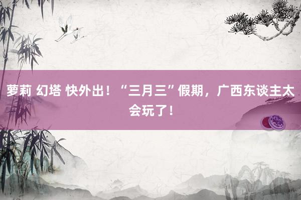 萝莉 幻塔 快外出！“三月三”假期，广西东谈主太会玩了！