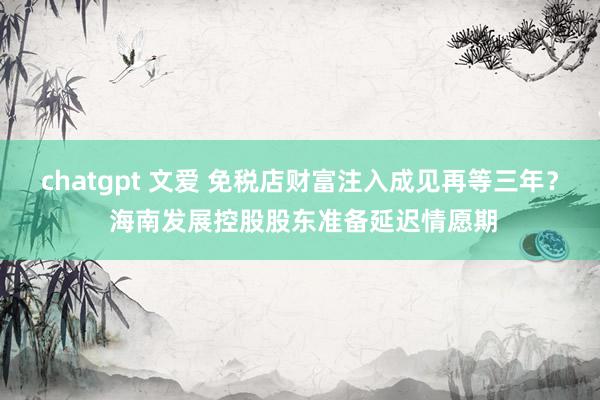 chatgpt 文爱 免税店财富注入成见再等三年？ 海南发展控股股东准备延迟情愿期
