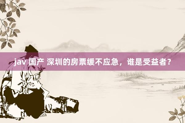 jav 国产 深圳的房票缓不应急，谁是受益者？