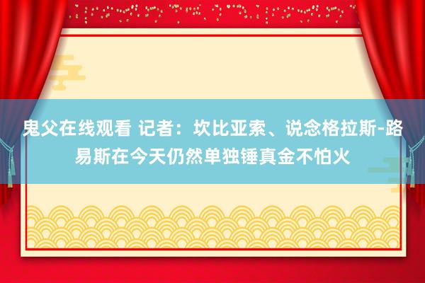 鬼父在线观看 记者：坎比亚索、说念格拉斯-路易斯在今天仍然单独锤真金不怕火