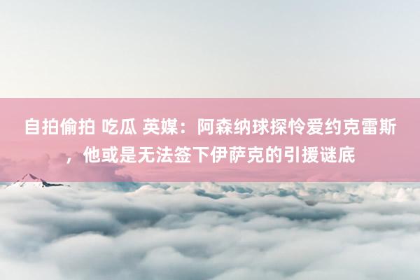 自拍偷拍 吃瓜 英媒：阿森纳球探怜爱约克雷斯，他或是无法签下伊萨克的引援谜底