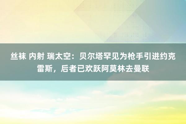 丝袜 内射 瑞太空：贝尔塔罕见为枪手引进约克雷斯，后者已欢跃阿莫林去曼联