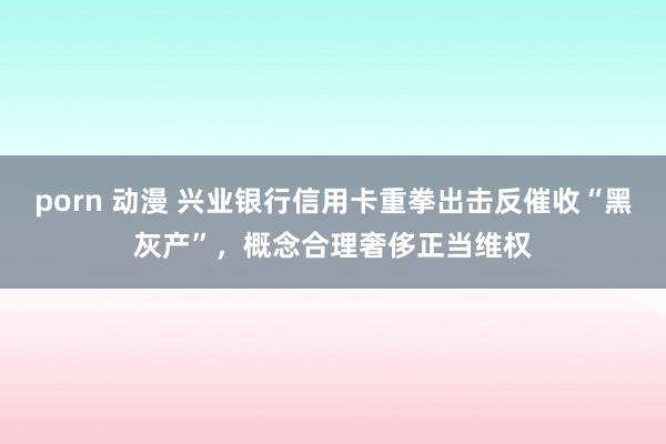 porn 动漫 兴业银行信用卡重拳出击反催收“黑灰产”，概念合理奢侈正当维权