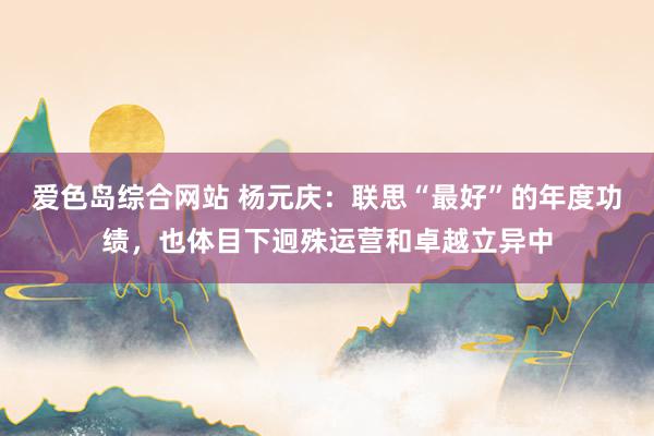 爱色岛综合网站 杨元庆：联思“最好”的年度功绩，也体目下迥殊运营和卓越立异中