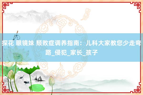 探花 眼镜妹 颓败症调养指南：儿科大家教您少走弯路_侵犯_家长_孩子