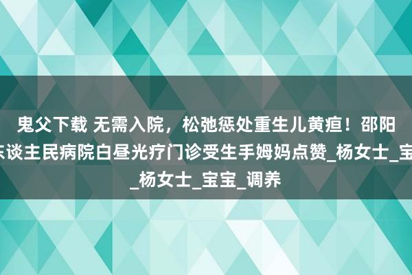 鬼父下载 无需入院，松弛惩处重生儿黄疸！邵阳市第二东谈主民病院白昼光疗门诊受生手姆妈点赞_杨女士_宝宝_调养