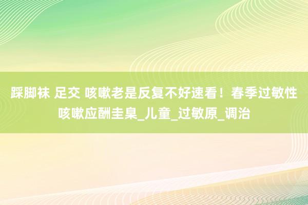 踩脚袜 足交 咳嗽老是反复不好速看！春季过敏性咳嗽应酬圭臬_儿童_过敏原_调治
