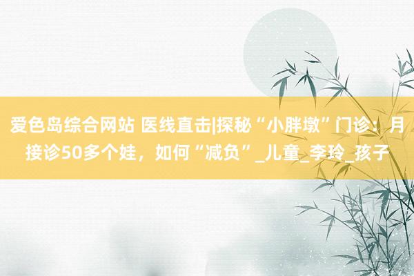 爱色岛综合网站 医线直击|探秘“小胖墩”门诊：月接诊50多个娃，如何“减负”_儿童_李玲_孩子