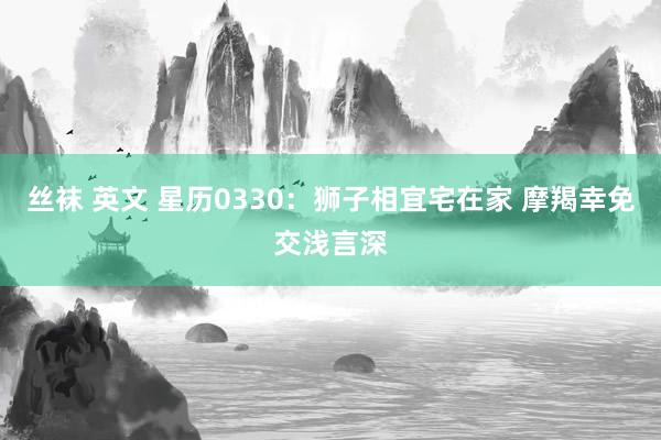 丝袜 英文 星历0330：狮子相宜宅在家 摩羯幸免交浅言深