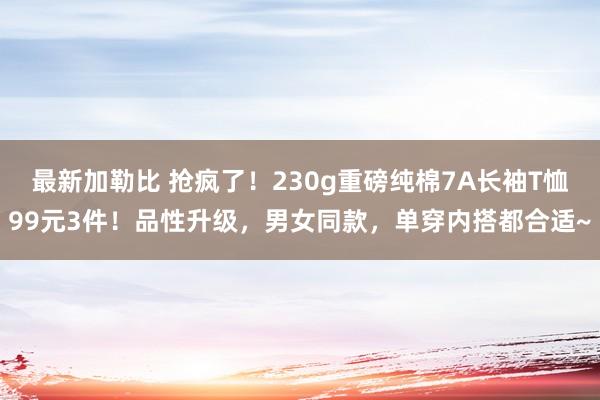 最新加勒比 抢疯了！230g重磅纯棉7A长袖T恤99元3件！品性升级，男女同款，单穿内搭都合适~