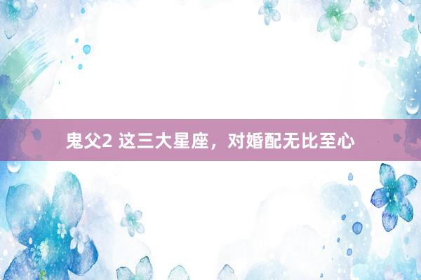 鬼父2 这三大星座，对婚配无比至心