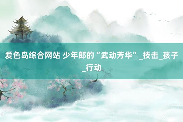 爱色岛综合网站 少年郎的“武动芳华”_技击_孩子_行动