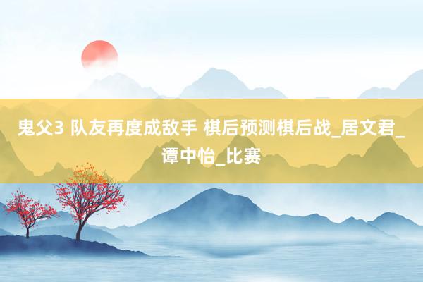 鬼父3 队友再度成敌手 棋后预测棋后战_居文君_谭中怡_比赛