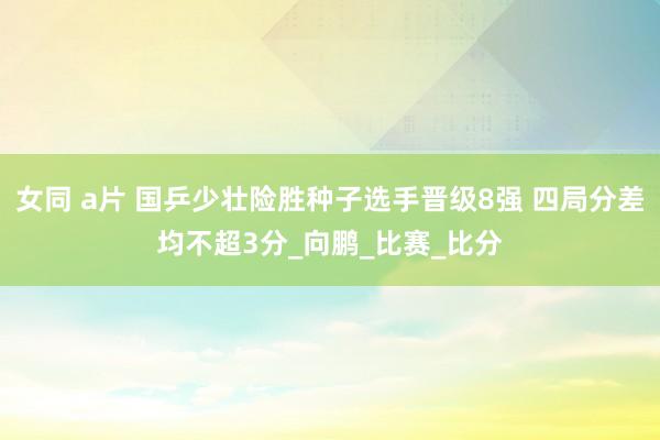 女同 a片 国乒少壮险胜种子选手晋级8强 四局分差均不超3分_向鹏_比赛_比分