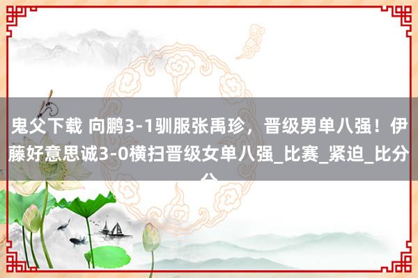 鬼父下载 向鹏3-1驯服张禹珍，晋级男单八强！伊藤好意思诚3-0横扫晋级女单八强_比赛_紧迫_比分