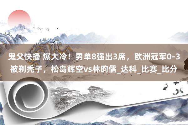 鬼父快播 爆大冷！男单8强出3席，欧洲冠军0-3被剃秃子，松岛辉空vs林昀儒_达科_比赛_比分