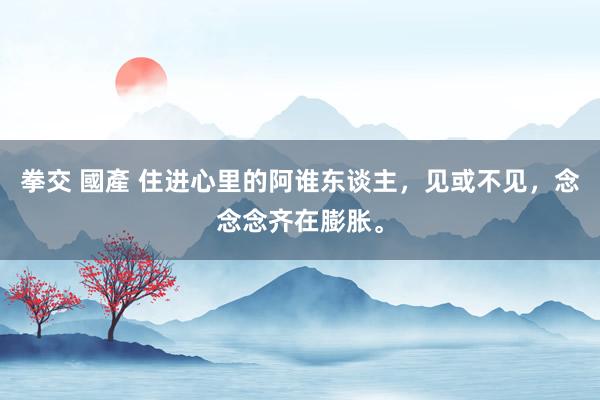 拳交 國產 住进心里的阿谁东谈主，见或不见，念念念齐在膨胀。