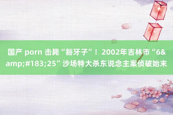 国产 porn 击毙“豁牙子”！2002年吉林市“6&#183;25”沙场特大杀东说念主案侦破始末