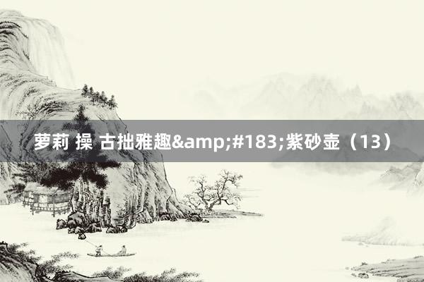 萝莉 操 古拙雅趣&#183;紫砂壶（13）