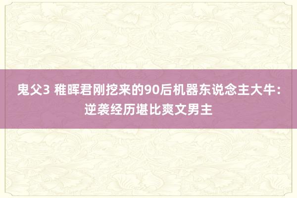鬼父3 稚晖君刚挖来的90后机器东说念主大牛：逆袭经历堪比爽文男主