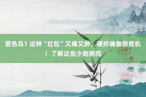 爱色岛1 这种“红包”又痛又肿，硬挤确凿很危机！了解这些少跑病院