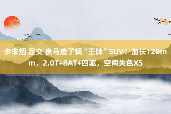 步非烟 足交 良马造了辆“王牌”SUV！加长128mm，2.0T+8AT+四驱，空间失色X5